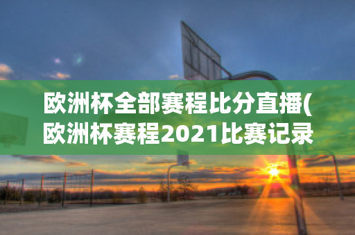 欧洲杯全部赛程比分直播(欧洲杯赛程2021比赛记录)