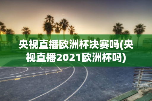 央视直播欧洲杯决赛吗(央视直播2021欧洲杯吗)