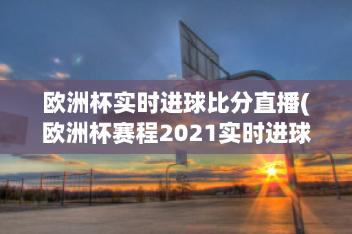 欧洲杯实时进球比分直播(欧洲杯赛程2021实时进球数)