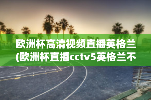 欧洲杯高清视频直播英格兰(欧洲杯直播cctv5英格兰不直播)