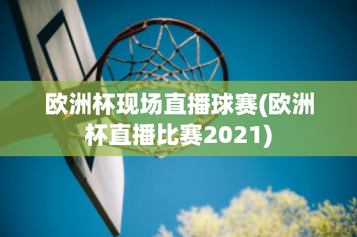 欧洲杯现场直播球赛(欧洲杯直播比赛2021)