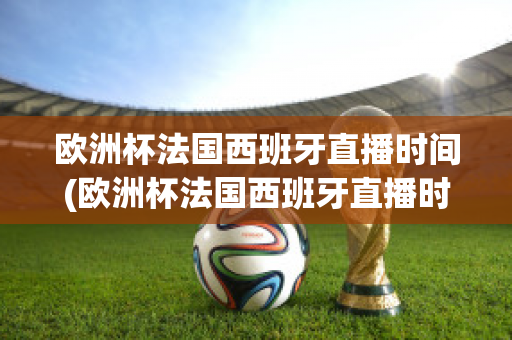 欧洲杯法国西班牙直播时间(欧洲杯法国西班牙直播时间是几点)