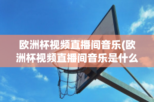 欧洲杯视频直播间音乐(欧洲杯视频直播间音乐是什么)