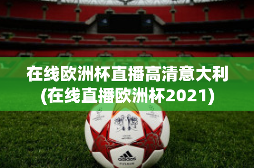 在线欧洲杯直播高清意大利(在线直播欧洲杯2021)