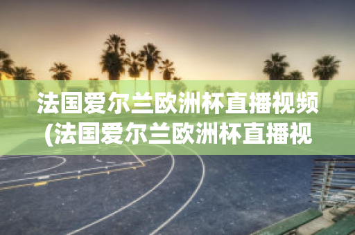 法国爱尔兰欧洲杯直播视频(法国爱尔兰欧洲杯直播视频在线观看)