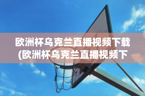 欧洲杯乌克兰直播视频下载(欧洲杯乌克兰直播视频下载网站)