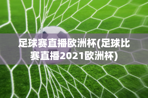 足球赛直播欧洲杯(足球比赛直播2021欧洲杯)