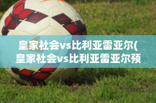 皇家社会vs比利亚雷亚尔(皇家社会vs比利亚雷亚尔预测)