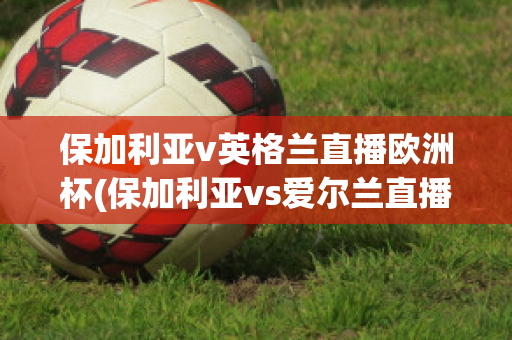 保加利亚v英格兰直播欧洲杯(保加利亚vs爱尔兰直播)