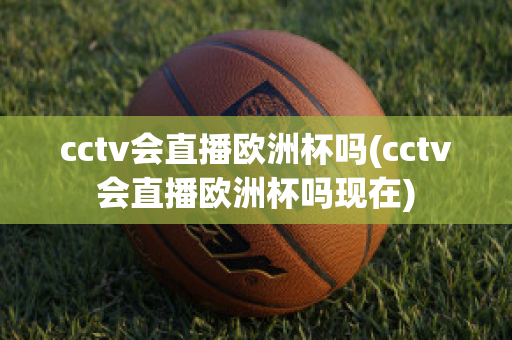 cctv会直播欧洲杯吗(cctv会直播欧洲杯吗现在)