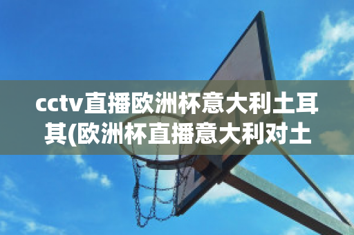 cctv直播欧洲杯意大利土耳其(欧洲杯直播意大利对土耳其)