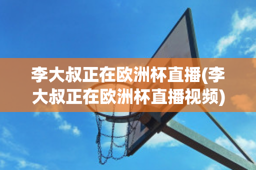 李大叔正在欧洲杯直播(李大叔正在欧洲杯直播视频)