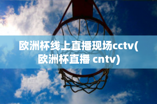 欧洲杯线上直播现场cctv(欧洲杯直播 cntv)