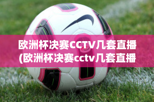 欧洲杯决赛CCTV几套直播(欧洲杯决赛cctv几套直播回放)