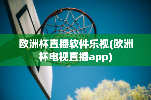 欧洲杯直播软件乐视(欧洲杯电视直播app)