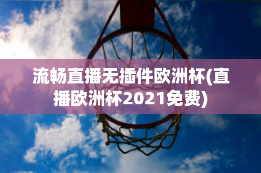 流畅直播无插件欧洲杯(直播欧洲杯2021免费)