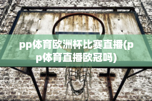 pp体育欧洲杯比赛直播(pp体育直播欧冠吗)