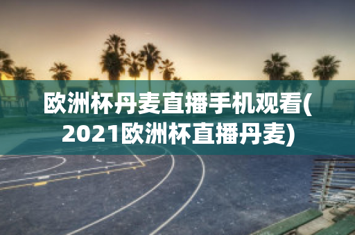 欧洲杯丹麦直播手机观看(2021欧洲杯直播丹麦)