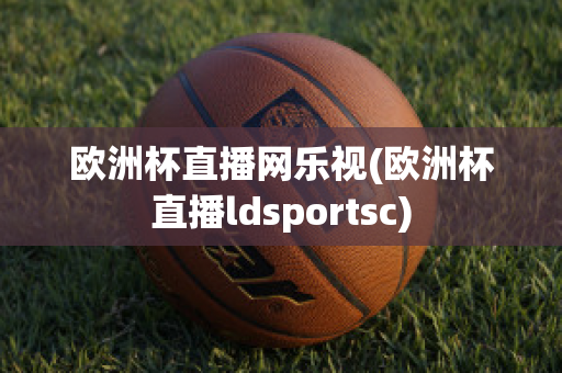 欧洲杯直播网乐视(欧洲杯直播ldsportsc)