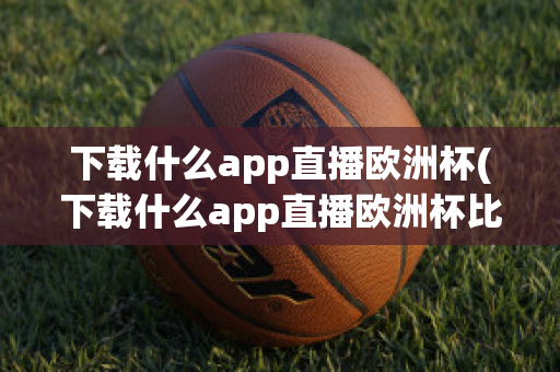 下载什么app直播欧洲杯(下载什么app直播欧洲杯比较好)