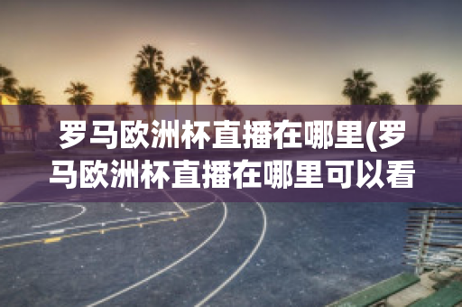 罗马欧洲杯直播在哪里(罗马欧洲杯直播在哪里可以看)