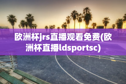 欧洲杯jrs直播观看免费(欧洲杯直播ldsportsc)