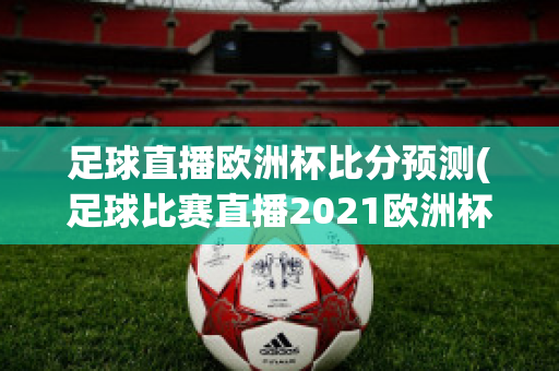 足球直播欧洲杯比分预测(足球比赛直播2021欧洲杯赛程)