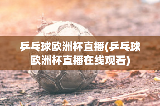 乒乓球欧洲杯直播(乒乓球欧洲杯直播在线观看)