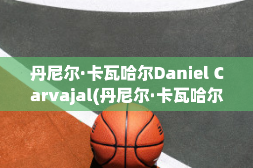 丹尼尔·卡瓦哈尔Daniel Carvajal(丹尼尔·卡瓦哈尔现在退役了吗)