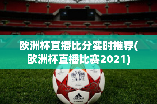 欧洲杯直播比分实时推荐(欧洲杯直播比赛2021)