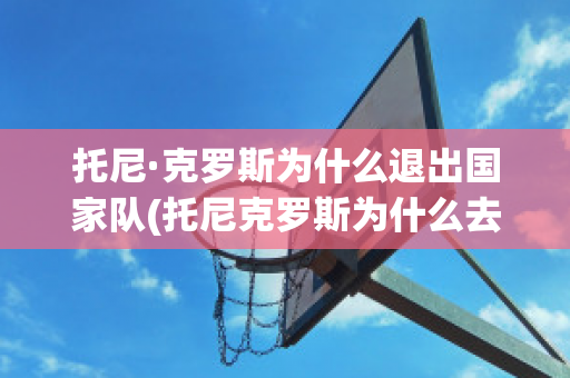 托尼·克罗斯为什么退出国家队(托尼克罗斯为什么去皇马)