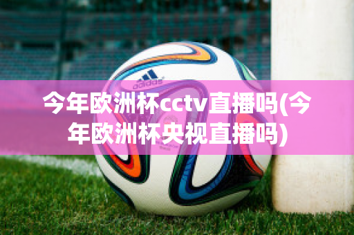 今年欧洲杯cctv直播吗(今年欧洲杯央视直播吗)