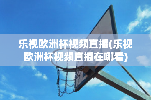 乐视欧洲杯视频直播(乐视欧洲杯视频直播在哪看)