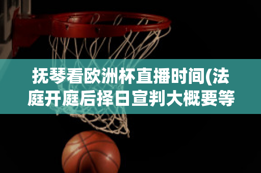 抚琴看欧洲杯直播时间(法庭开庭后择日宣判大概要等多久下判决书)