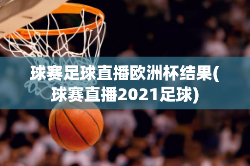 球赛足球直播欧洲杯结果(球赛直播2021足球)