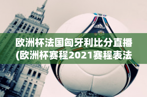 欧洲杯法国匈牙利比分直播(欧洲杯赛程2021赛程表法国对匈牙利)