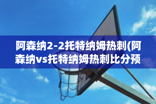 阿森纳2-2托特纳姆热刺(阿森纳vs托特纳姆热刺比分预测)