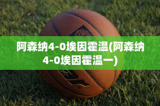 阿森纳4-0埃因霍温(阿森纳4-0埃因霍温一)