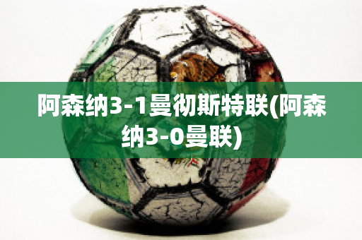 阿森纳3-1曼彻斯特联(阿森纳3-0曼联)