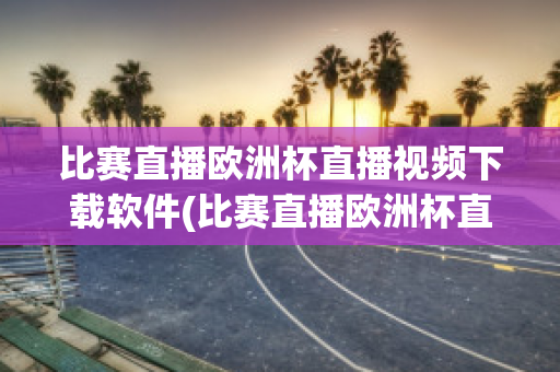 比赛直播欧洲杯直播视频下载软件(比赛直播欧洲杯直播视频下载软件安卓)