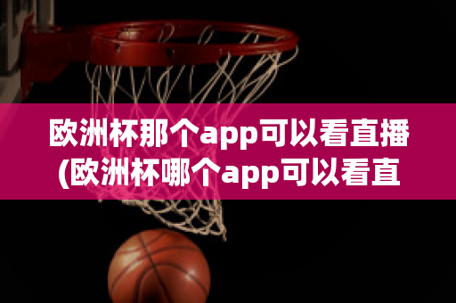 欧洲杯那个app可以看直播(欧洲杯哪个app可以看直播)