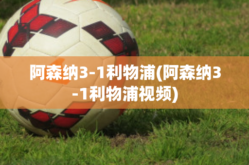 阿森纳3-1利物浦(阿森纳3-1利物浦视频)