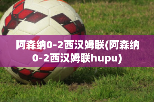 阿森纳0-2西汉姆联(阿森纳0-2西汉姆联hupu)