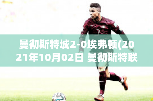 曼彻斯特城2-0埃弗顿(2021年10月02日 曼彻斯特联 vs 埃弗顿高清直播)