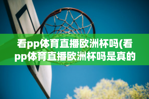 看pp体育直播欧洲杯吗(看pp体育直播欧洲杯吗是真的吗)