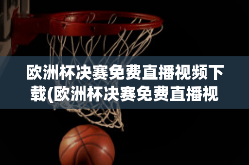 欧洲杯决赛免费直播视频下载(欧洲杯决赛免费直播视频下载软件)