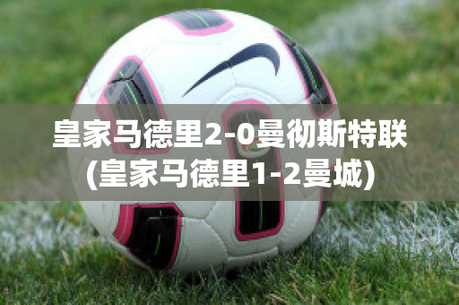 皇家马德里2-0曼彻斯特联(皇家马德里1-2曼城)