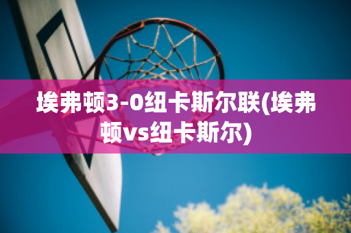 埃弗顿3-0纽卡斯尔联(埃弗顿vs纽卡斯尔)