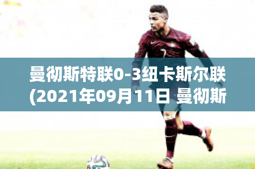 曼彻斯特联0-3纽卡斯尔联(2021年09月11日 曼彻斯特联 vs 纽卡斯尔联高清直播)