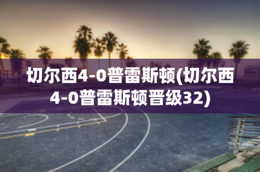 切尔西4-0普雷斯顿(切尔西4-0普雷斯顿晋级32)